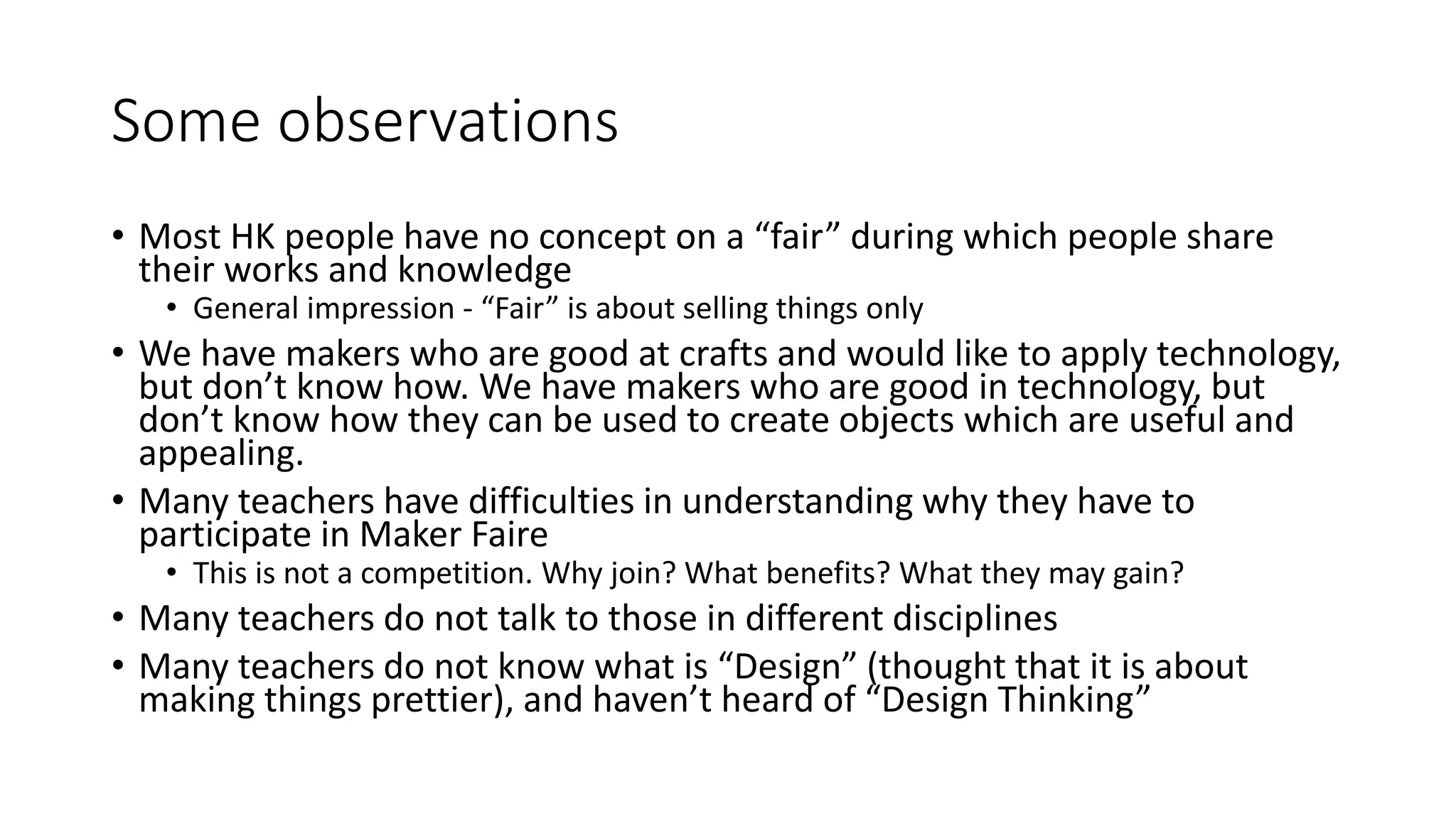 Some observations
• Most HK people have no concept on a “fair” during which people share
their works and knowledge
• General impression - “Fair” is about selling things only
• We have makers who are good at crafts and would like to apply technology,
but don’t know how. We have makers who are good in technology, but
don’t know how they can be used to create objects which are useful and
appealing.
• Many teachers have difficulties in understanding why they have to
participate in Maker Faire
• This is not a competition. Why join? What benefits? What they may gain?
• Many teachers do not talk to those in different disciplines
• Many teachers do not know what is “Design” (thought that it is about
making things prettier), and haven’t heard of “Design Thinking”
 