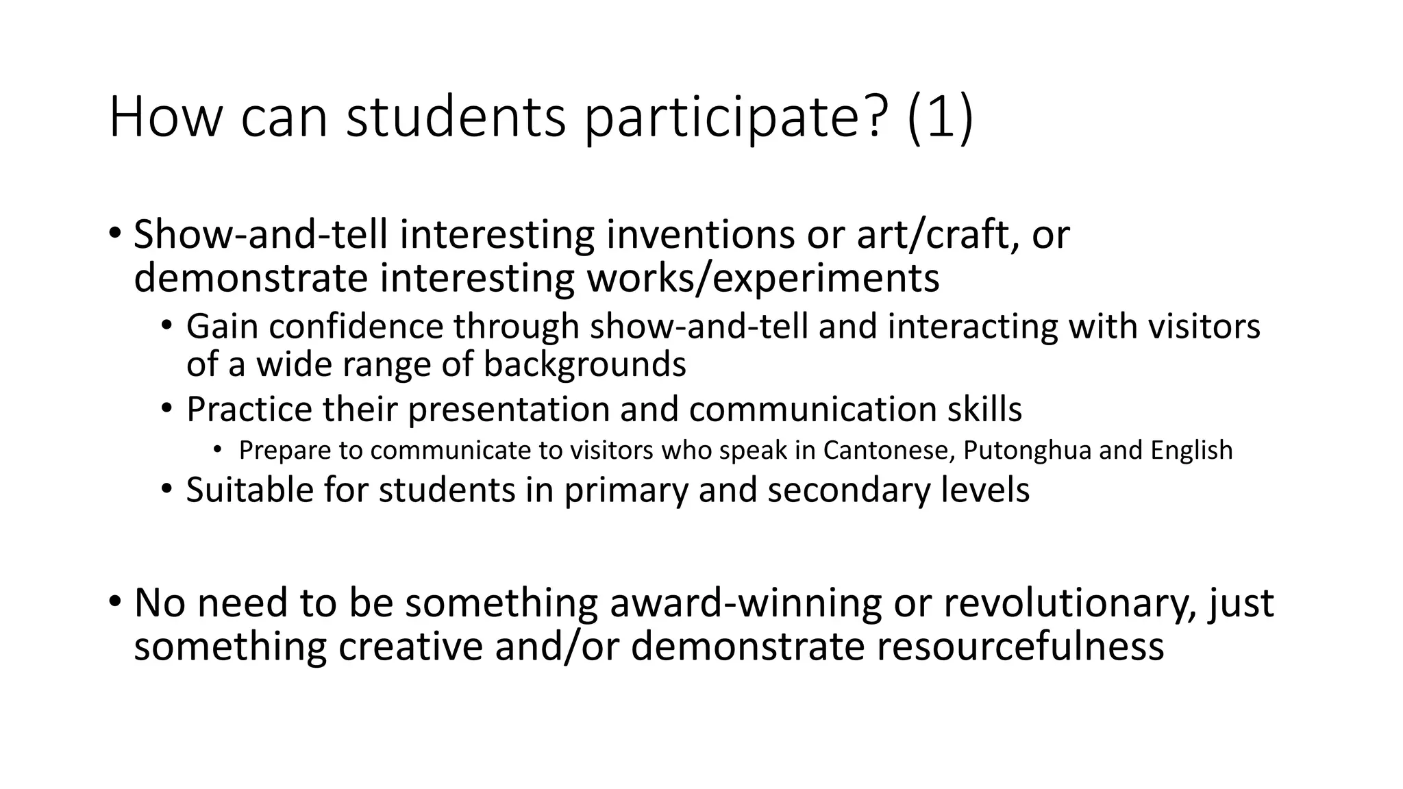 How can students participate? (1)
• Show-and-tell interesting inventions or art/craft, or
demonstrate interesting works/experiments
• Gain confidence through show-and-tell and interacting with visitors
of a wide range of backgrounds
• Practice their presentation and communication skills
• Prepare to communicate to visitors who speak in Cantonese, Putonghua and English
• Suitable for students in primary and secondary levels
• No need to be something award-winning or revolutionary, just
something creative and/or demonstrate resourcefulness
 
