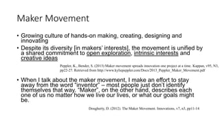 Maker Movement
• Growing culture of hands-on making, creating, designing and
innovating
• Despite its diversity [in makers’ interests], the movement is unified by
a shared commitment to open exploration, intrinsic interests and
creative ideas
• When I talk about the maker movement, I make an effort to stay
away from the word “inventor” – most people just don’t identify
themselves that way. “Maker”, on the other hand, describes each
one of us no matter how we live our lives, or what our goals might
be.
Peppler, K., Bender, S. (2013) Maker movement spreads innovation one project at a time. Kappan, v95, N3,
pp22-27. Retrieved from http://www.kyliepeppler.com/Docs/2013_Peppler_Maker_Movement.pdf
Dougherty, D. (2012). The Maker Movement. Innovations, v7, n3, pp11-14
 