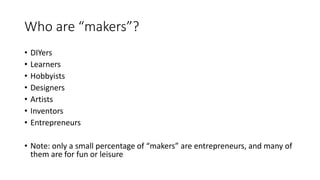 Who are “makers”?
• DIYers
• Learners
• Hobbyists
• Designers
• Artists
• Inventors
• Entrepreneurs
• Note: only a small percentage of “makers” are entrepreneurs, and many of
them are for fun or leisure
 