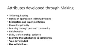 Attributes developed through Making
• Tinkering, hacking
• Hands-on approach in learning by doing
• Exploration and Experimentation
• Cross-disciplinarity
• Learning through peer and community
• Collaboration
• Skills, craftsmanship, patience
• Learning through sharing to community
• “can-do” mindset
• Live with failures
 