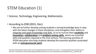 STEM Education (1)
• Science, Technology, Engineering, Mathematics
• According to EDB (2015, Dec):
• We aim to further develop among students a strong knowledge base in step
with the latest changes in these disciplines, and strengthen their ability to
integrate and apply knowledge and skills, so as to nurture their creativity and
innovation, collaboration and problem solving skills, which are essential
skills and qualities required in the 21st century. The learning activities of
STEM education also help students develop the essential qualities associated
with an entrepreneurial spirit.
Educational Development Bureau (2015, Dec) On-going Renewal of the School Curriculum – Focusing, Deepening and Sustaining: An
Overview. Retrieved from http://www.edb.gov.hk/attachment/en/curriculum-development/renewal/Overview_e_2015Dec.pdf
 
