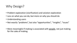 Why Design?
• Problem exploration (clarification) and solution exploration
• Less on what you can do, but more on why you should do
• Understanding users
• Not exactly ”problems”, but also “opportunities”, “insights”, “issues”
• More meaningful if making is associated with people, not just making
for the sake of making
 