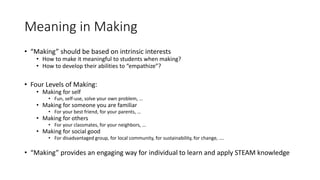 Meaning in Making
• “Making” should be based on intrinsic interests
• How to make it meaningful to students when making?
• How to develop their abilities to “empathize”?
• Four Levels of Making:
• Making for self
• Fun, self-use, solve your own problem, …
• Making for someone you are familiar
• For your best friend, for your parents, …
• Making for others
• For your classmates, for your neighbors, …
• Making for social good
• For disadvantaged group, for local community, for sustainability, for change, ….
• “Making” provides an engaging way for individual to learn and apply STEAM knowledge
 