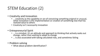 STEM Education (2)
• Creativity and Innovation
• … creativity as the capability or act of conceiving something original or unusual,
while innovation is the implementation or creation of something new that has
realized value to others
• Creativity isn't necessarily innovation
• Entrepreneurial Spirit
• … is a mindset. It’s an attitude and approach to thinking that actively seeks out
change, rather than waiting to adapt to change
• … is also associated with taking calculated risks, and sometimes failing
• Problem solving
• What about problem identification?
 