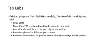 Fab Labs
• Fab Lab program from Neil Gershenfeld, Centre of Bits and Atoms,
MIT
• Since 2002
• More than 700 registered worldwide, some in rural areas
• A small scale workshop to support digital fabrication
• Provide a physical hub for people to meet
• Provide an online hub for people to contribute knowledge and share ideas
 
