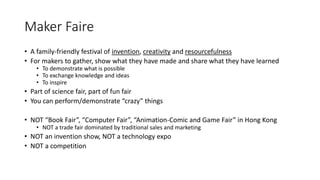 Maker Faire
• A family-friendly festival of invention, creativity and resourcefulness
• For makers to gather, show what they have made and share what they have learned
• To demonstrate what is possible
• To exchange knowledge and ideas
• To inspire
• Part of science fair, part of fun fair
• You can perform/demonstrate “crazy” things
• NOT “Book Fair”, “Computer Fair”, “Animation-Comic and Game Fair” in Hong Kong
• NOT a trade fair dominated by traditional sales and marketing
• NOT an invention show, NOT a technology expo
• NOT a competition
 