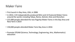 Maker Faire
• First launch in Bay Area, USA, in 2006
• In 2014, 119 independently-produced Mini and 14 Featured Maker Faires
around the world, including Tokyo, Rome, Detroit, Oslo and Shenzhen
• 215,000 people attended the two flagship Maker Faires in the Bay Area and
New York in 2014
• 150,000 people attended Maker Faire Bay Area in 2016
• Promote STEAM (Science, Technology, Engineering, Arts, Mathematics)
education
 