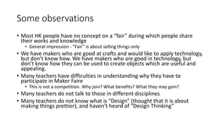 Some observations
• Most HK people have no concept on a “fair” during which people share
their works and knowledge
• General impression - “Fair” is about selling things only
• We have makers who are good at crafts and would like to apply technology,
but don’t know how. We have makers who are good in technology, but
don’t know how they can be used to create objects which are useful and
appealing.
• Many teachers have difficulties in understanding why they have to
participate in Maker Faire
• This is not a competition. Why join? What benefits? What they may gain?
• Many teachers do not talk to those in different disciplines
• Many teachers do not know what is “Design” (thought that it is about
making things prettier), and haven’t heard of “Design Thinking”
 