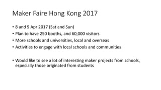 Maker Faire Hong Kong 2017
• 8 and 9 Apr 2017 (Sat and Sun)
• Plan to have 250 booths, and 60,000 visitors
• More schools and universities, local and overseas
• Activities to engage with local schools and communities
• Would like to see a lot of interesting maker projects from schools,
especially those originated from students
 