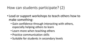 How can students participate? (2)
• Lead or support workshops to teach others how to
make something:
• Gain confidence through interacting with others,
especially helping others to learn
• Learn more when teaching others
• Practice communication skills
• Suitable for students in secondary levels
 
