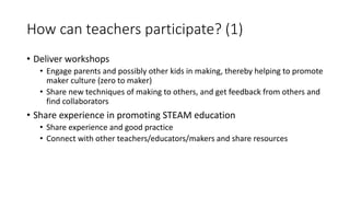 How can teachers participate? (1)
• Deliver workshops
• Engage parents and possibly other kids in making, thereby helping to promote
maker culture (zero to maker)
• Share new techniques of making to others, and get feedback from others and
find collaborators
• Share experience in promoting STEAM education
• Share experience and good practice
• Connect with other teachers/educators/makers and share resources
 