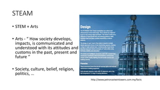 STEAM
• STEM + Arts
• Arts - “ How society develops,
impacts, is communicated and
understood with its attitudes and
customs in the past, present and
future “
• Society, culture, belief, religion,
politics, …
http://www.petronastwintowers.com.my/facts
 