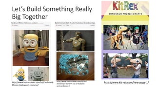 Let’s Build Something Really
Big Together
http://www.instructables.com/id/Cardboard-
Minion-Halloween-costume/
http://www.instructables.com/id/Buil
d-Ironman-Mark-VI-out-of-makedo-
and-cardboard-/
http://www.kit-rex.com/new-page-1/
 