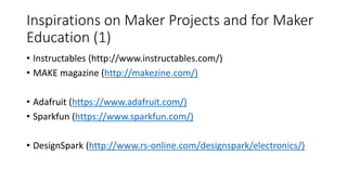 Inspirations on Maker Projects and for Maker
Education (1)
• Instructables (http://www.instructables.com/)
• MAKE magazine (http://makezine.com/)
• Adafruit (https://www.adafruit.com/)
• Sparkfun (https://www.sparkfun.com/)
• DesignSpark (http://www.rs-online.com/designspark/electronics/)
 