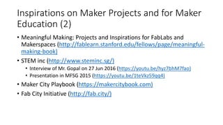 Inspirations on Maker Projects and for Maker
Education (2)
• Meaningful Making: Projects and Inspirations for FabLabs and
Makerspaces (http://fablearn.stanford.edu/fellows/page/meaningful-
making-book)
• STEM inc (http://www.steminc.sg/)
• Interview of Mr. Gopal on 27 Jun 2016 (https://youtu.be/hyz7bhM7fao)
• Presentation in MFSG 2015 (https://youtu.be/1teVkz59qq4)
• Maker City Playbook (https://makercitybook.com)
• Fab City Initiative (http://fab.city/)
 