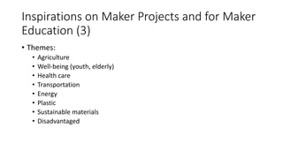Inspirations on Maker Projects and for Maker
Education (3)
• Themes:
• Agriculture
• Well-being (youth, elderly)
• Health care
• Transportation
• Energy
• Plastic
• Sustainable materials
• Disadvantaged
 