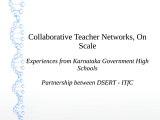 Collaborative Teacher Networks, On
Scale
Experiences from Karnataka Government High
Schools
Partnership between DSERT - ITfC
 