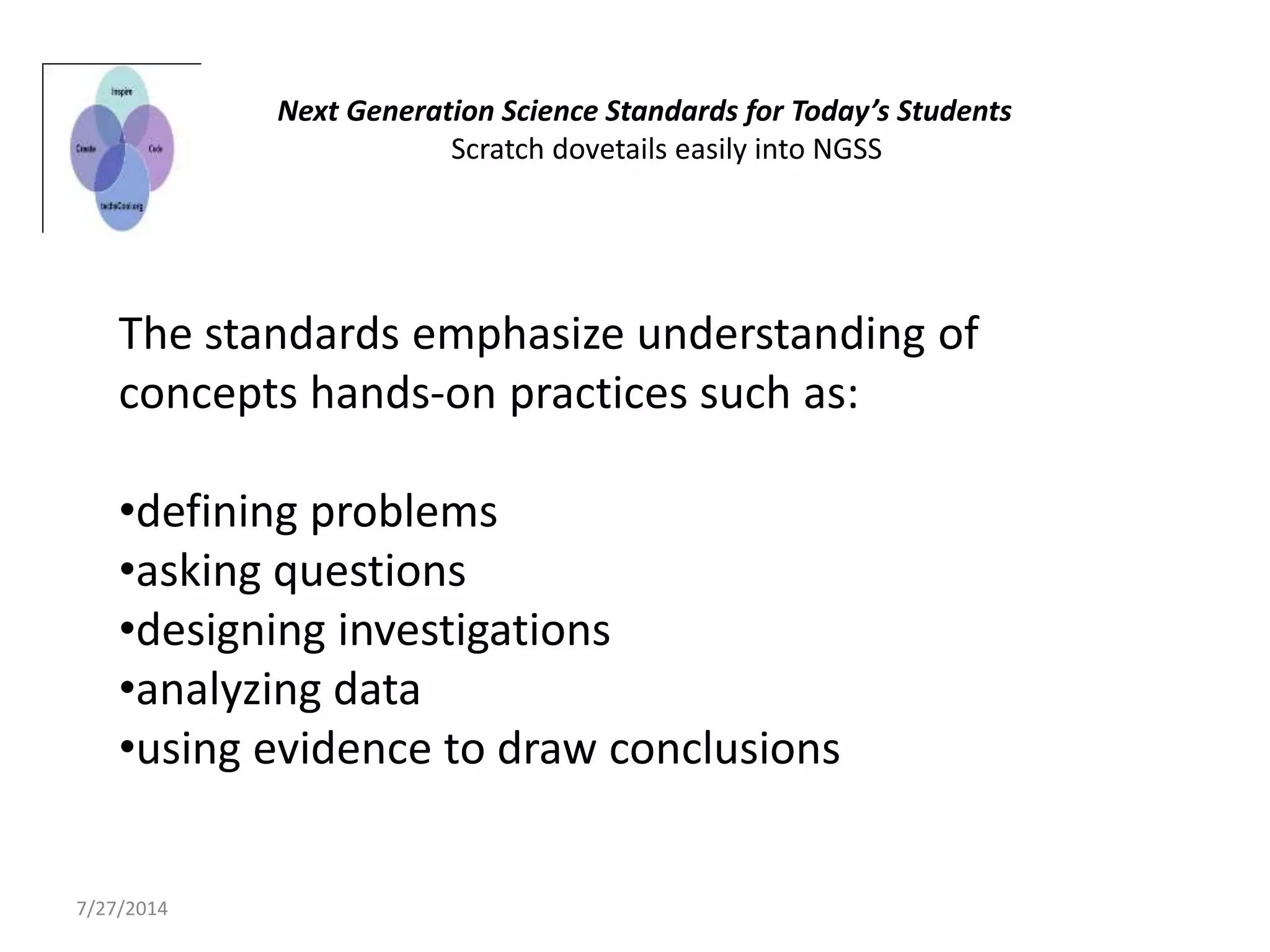 The standards emphasize understanding of
concepts hands-on practices such as:
•defining problems
•asking questions
•designing investigations
•analyzing data
•using evidence to draw conclusions
Next Generation Science Standards for Today’s Students
Scratch dovetails easily into NGSS
7/27/2014
 