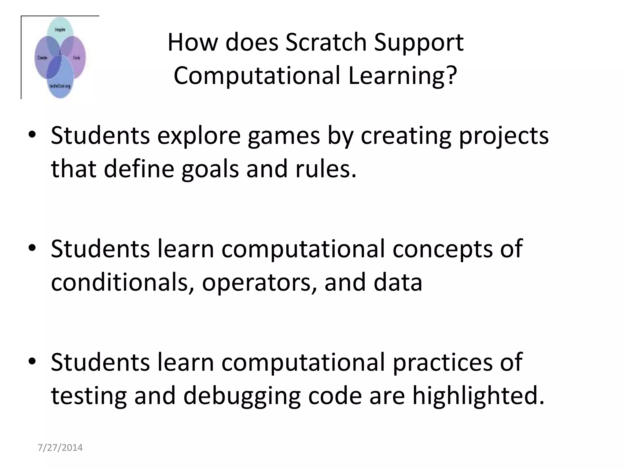 7/27/2014
How does Scratch Support
Computational Learning?
• Students explore games by creating projects
that define goals and rules.
• Students learn computational concepts of
conditionals, operators, and data
• Students learn computational practices of
testing and debugging code are highlighted.
 