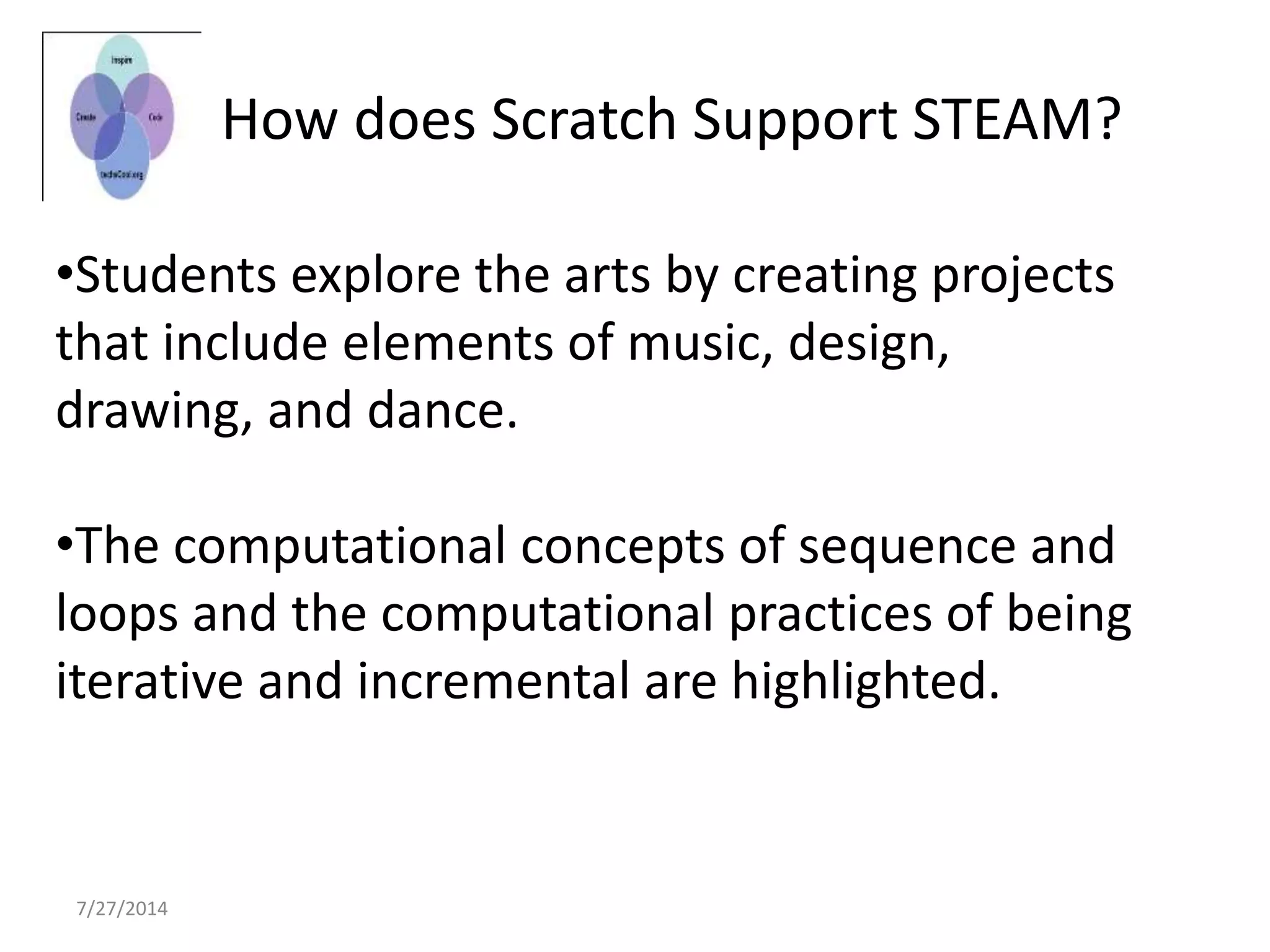 7/27/2014
How does Scratch Support STEAM?
•Students explore the arts by creating projects
that include elements of music, design,
drawing, and dance.
•The computational concepts of sequence and
loops and the computational practices of being
iterative and incremental are highlighted.
 