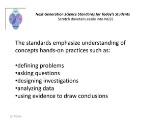 The standards emphasize understanding of
concepts hands-on practices such as:
•defining problems
•asking questions
•designing investigations
•analyzing data
•using evidence to draw conclusions
Next Generation Science Standards for Today’s Students
Scratch dovetails easily into NGSS
7/27/2014
 