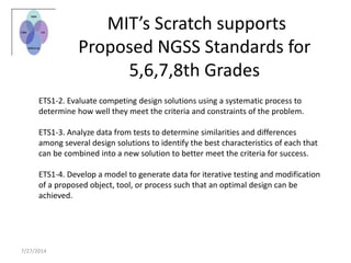 MIT’s Scratch supports
Proposed NGSS Standards for
5,6,7,8th Grades
ETS1-2. Evaluate competing design solutions using a systematic process to
determine how well they meet the criteria and constraints of the problem.
ETS1-3. Analyze data from tests to determine similarities and differences
among several design solutions to identify the best characteristics of each that
can be combined into a new solution to better meet the criteria for success.
ETS1-4. Develop a model to generate data for iterative testing and modification
of a proposed object, tool, or process such that an optimal design can be
achieved.
7/27/2014
 