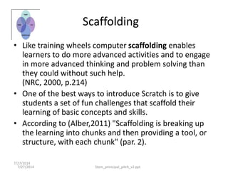 7/27/2014
• Like training wheels computer scaffolding enables
learners to do more advanced activities and to engage
in more advanced thinking and problem solving than
they could without such help.
(NRC, 2000, p.214)
• One of the best ways to introduce Scratch is to give
students a set of fun challenges that scaffold their
learning of basic concepts and skills.
• According to (Alber,2011) "Scaffolding is breaking up
the learning into chunks and then providing a tool, or
structure, with each chunk" (par. 2).
7/27/2014 Stem_prinicipal_pitch_v2.ppt
Scaffolding
 