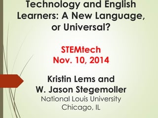 Technology and English 
Learners: A New Language, 
or Universal? 
STEMtech 
Nov. 10, 2014 
Kristin Lems and 
W. Jason Stegemoller 
National Louis University 
Chicago, IL 
 
