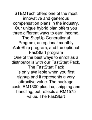 STEMTech offers one of the most
        innovative and generous
 compensation plans in the industry.
  Our unique hybrid plan offers you
three different ways to earn income.
       The StepUp Generational
     Program, an optional monthly
 AutoShip program, and the optional
           FastStart program
 One of the best ways to enroll as a
distributor is with our FastStart Pack.
           The FastStart Pack
    is only available when you first
   signup and it represents a very
     attractive value. The package
costs RM1300 plus tax, shipping and
   handling, but reflects a RM1575
          value. The FastStart
 