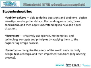 Problem-solvers —  able to define questions and problems, design investigations to gather data, collect and organize data, draw conclusions, and then apply understandings to new and novel situations.  Innovators —  creatively use science, mathematics, and technology concepts and principles by applying them to the engineering design process.  Inventors —  recognize the needs of the world and creatively design, test, redesign, and then implement solutions (engineering process).  
