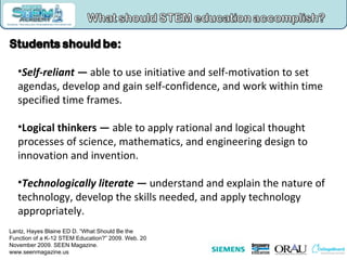 Self-reliant —  able to use initiative and self-motivation to set agendas, develop and gain self-confidence, and work within time specified time frames. Logical thinkers —  able to apply rational and logical thought processes of science, mathematics, and engineering design to innovation and invention.  Technologically literate —  understand and explain the nature of technology, develop the skills needed, and apply technology appropriately.  Lantz, Hayes Blaine ED D. “What Should Be the Function of a K-12 STEM Education?” 2009. Web. 20 November 2009. SEEN Magazine. www.seenmagazine.us   