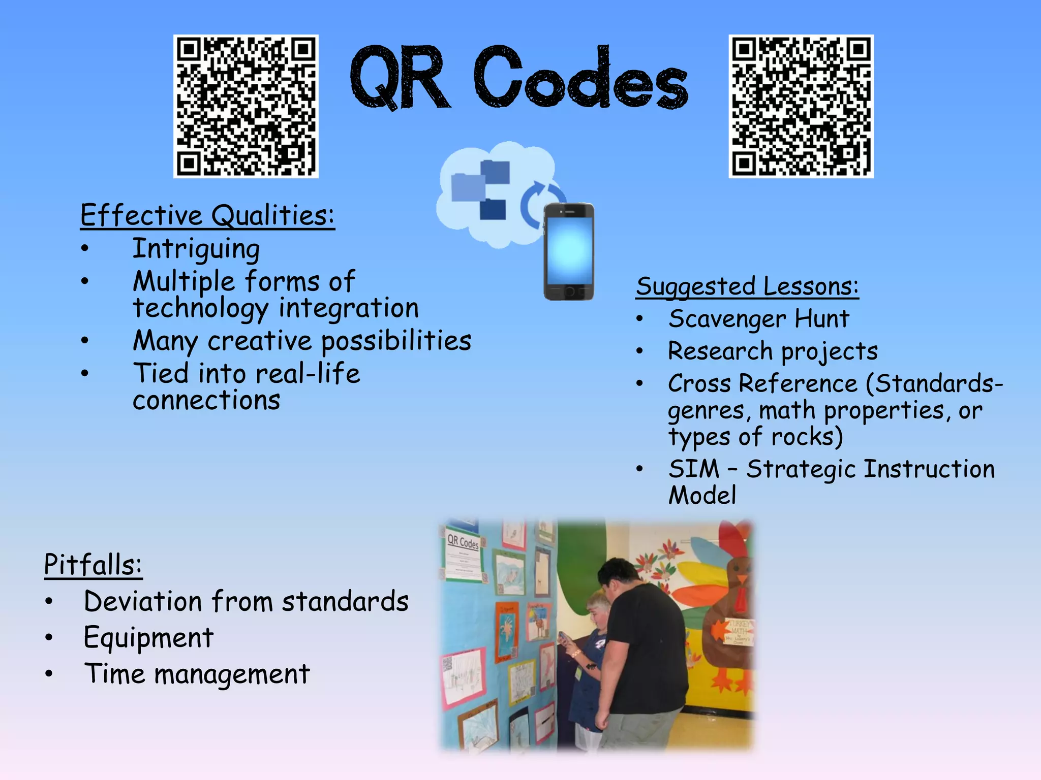 QR Codes
  Effective Qualities:
  •  Intriguing
  •  Multiple forms of             Suggested Lessons:
     technology integration        • Scavenger Hunt
  •  Many creative possibilities   • Research projects
  •  Tied into real-life           • Cross Reference (Standards-
     connections                     genres, math properties, or
                                     types of rocks)
                                   • SIM – Strategic Instruction
                                     Model

Pitfalls:
• Deviation from standards
• Equipment
• Time management
 