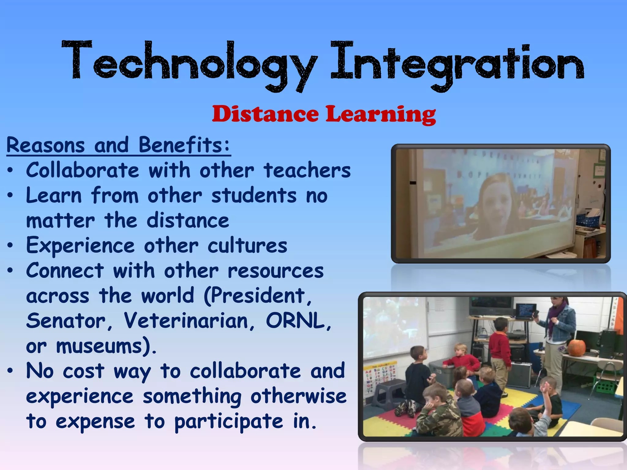 Technology Integration
                   Distance Learning
Reasons and Benefits:
• Collaborate with other teachers
• Learn from other students no
  matter the distance
• Experience other cultures
• Connect with other resources
  across the world (President,
  Senator, Veterinarian, ORNL,
  or museums).
• No cost way to collaborate and
  experience something otherwise
  to expense to participate in.
 