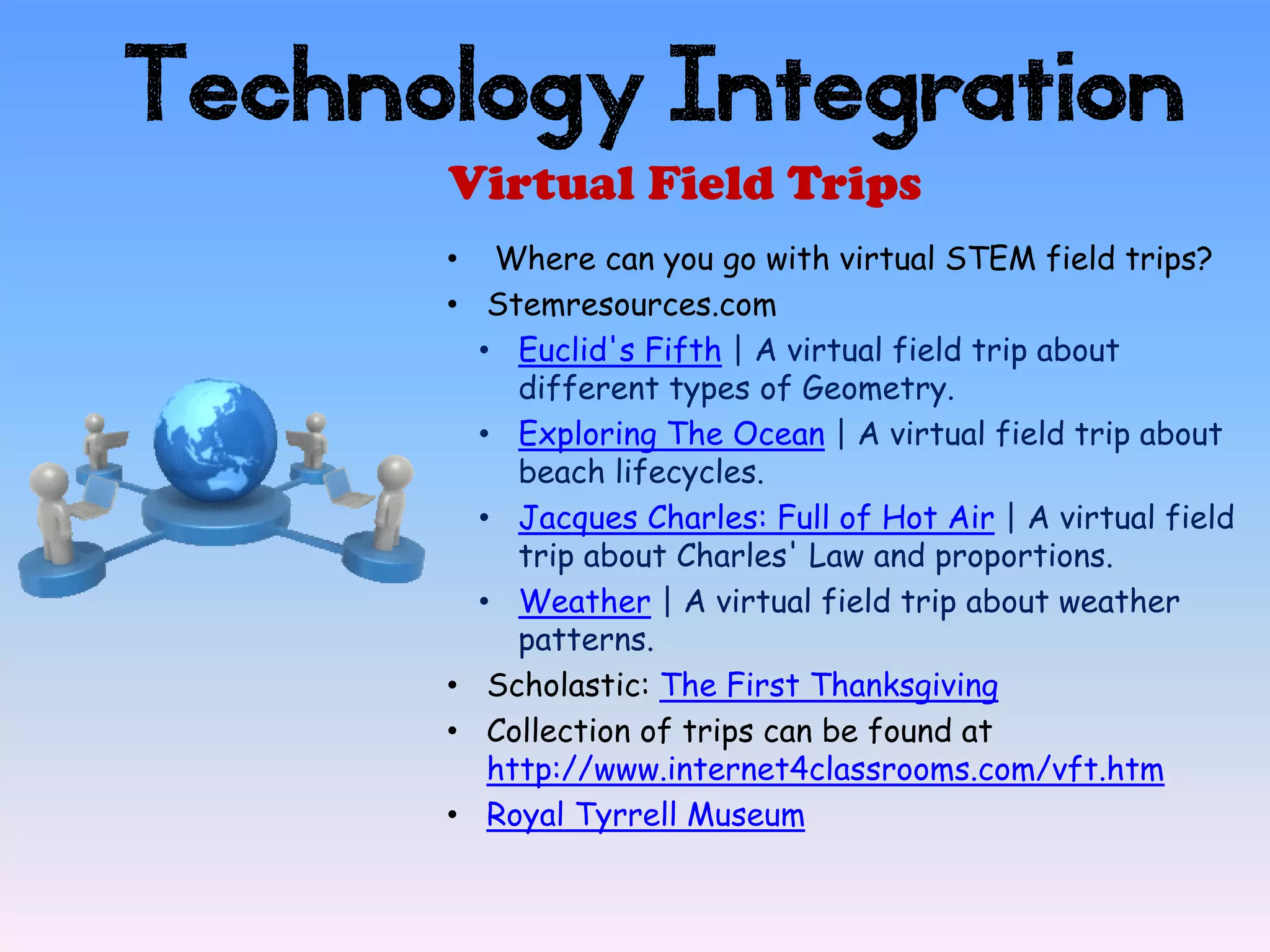 Technology Integration
      Virtual Field Trips
      • Where can you go with virtual STEM field trips?
      • Stemresources.com
        • Euclid's Fifth | A virtual field trip about
           different types of Geometry.
        • Exploring The Ocean | A virtual field trip about
           beach lifecycles.
        • Jacques Charles: Full of Hot Air | A virtual field
           trip about Charles' Law and proportions.
        • Weather | A virtual field trip about weather
           patterns.
      • Scholastic: The First Thanksgiving
      • Collection of trips can be found at
         http://www.internet4classrooms.com/vft.htm
      • Royal Tyrrell Museum
 