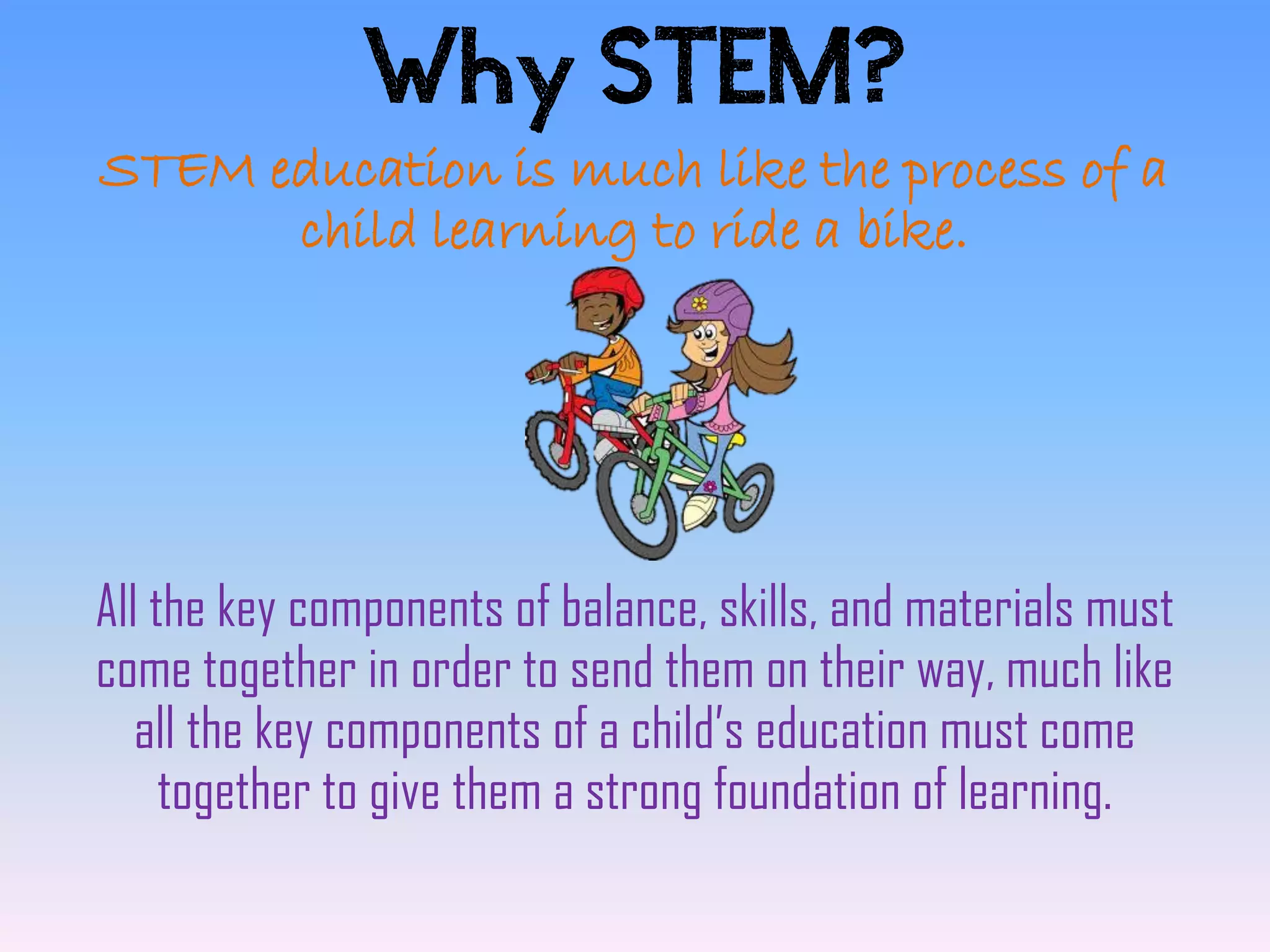 Why STEM?
STEM education is much like the process of a
      child learning to ride a bike.




All the key components of balance, skills, and materials must
come together in order to send them on their way, much like
   all the key components of a child’s education must come
     together to give them a strong foundation of learning.
 