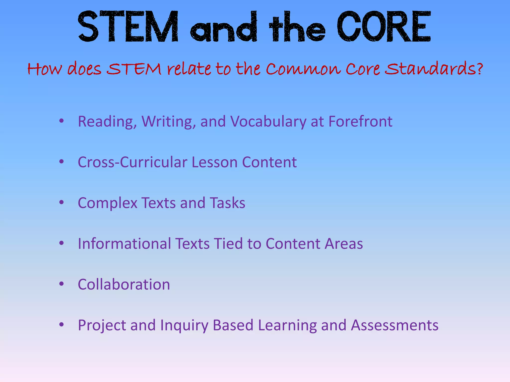 STEM and the CORE
How does STEM relate to the Common Core Standards?

   • Reading, Writing, and Vocabulary at Forefront

   • Cross-Curricular Lesson Content

   • Complex Texts and Tasks

   • Informational Texts Tied to Content Areas

   • Collaboration

   • Project and Inquiry Based Learning and Assessments
 