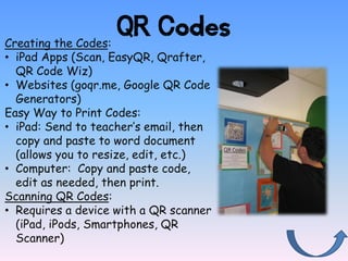 QR Codes
Creating the Codes:
• iPad Apps (Scan, EasyQR, Qrafter,
  QR Code Wiz)
• Websites (goqr.me, Google QR Code
  Generators)
Easy Way to Print Codes:
• iPad: Send to teacher’s email, then
  copy and paste to word document
  (allows you to resize, edit, etc.)
• Computer: Copy and paste code,
  edit as needed, then print.
Scanning QR Codes:
• Requires a device with a QR scanner
  (iPad, iPods, Smartphones, QR
  Scanner)
 