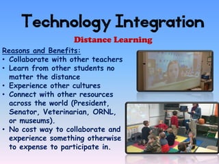 Technology Integration
                   Distance Learning
Reasons and Benefits:
• Collaborate with other teachers
• Learn from other students no
  matter the distance
• Experience other cultures
• Connect with other resources
  across the world (President,
  Senator, Veterinarian, ORNL,
  or museums).
• No cost way to collaborate and
  experience something otherwise
  to expense to participate in.
 