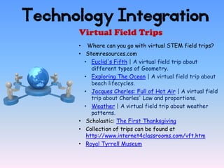 Technology Integration
      Virtual Field Trips
      • Where can you go with virtual STEM field trips?
      • Stemresources.com
        • Euclid's Fifth | A virtual field trip about
           different types of Geometry.
        • Exploring The Ocean | A virtual field trip about
           beach lifecycles.
        • Jacques Charles: Full of Hot Air | A virtual field
           trip about Charles' Law and proportions.
        • Weather | A virtual field trip about weather
           patterns.
      • Scholastic: The First Thanksgiving
      • Collection of trips can be found at
         http://www.internet4classrooms.com/vft.htm
      • Royal Tyrrell Museum
 