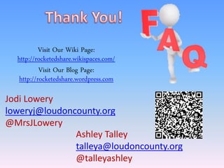 Visit Our Wiki Page:
  http://rocketedshare.wikispaces.com/
          Visit Our Blog Page:
  http://rocketedshare.wordpress.com

Jodi Lowery
loweryj@loudoncounty.org
@MrsJLowery
               Ashley Talley
               talleya@loudoncounty.org
               @talleyashley
 