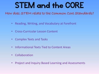 STEM and the CORE
How does STEM relate to the Common Core Standards?

   • Reading, Writing, and Vocabulary at Forefront

   • Cross-Curricular Lesson Content

   • Complex Texts and Tasks

   • Informational Texts Tied to Content Areas

   • Collaboration

   • Project and Inquiry Based Learning and Assessments
 