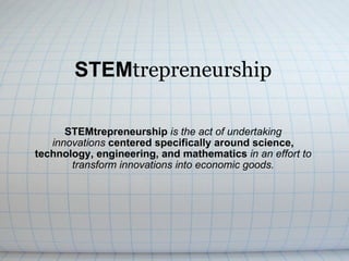 STEM trepreneurship STEMtrepreneurship  is the act of undertaking innovations   centered specifically around science, technology, engineering, and mathematics  in an effort to transform innovations into economic goods. 