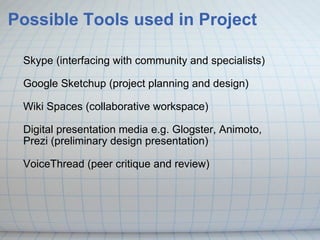 Possible Tools used in Project Skype (interfacing with community and specialists) Google Sketchup (project planning and design) Wiki Spaces (collaborative workspace) Digital presentation media e.g. Glogster, Animoto, Prezi (preliminary design presentation) VoiceThread (peer critique and review)