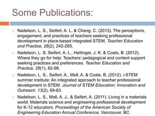 Some Publications:
 Nadelson, L. S., Seifert, A. L. & Chang, C. (2013). The perceptions,
engagement, and practices of teachers seeking professional
development in place-based integrated STEM, Teacher Education
and Practice, 26(2), 242-265.
 Nadelson, L. S. Seifert, A. L., Hettinger, J. K. & Coats, B. (2012).
Where they go for help: Teachers’ pedagogical and content support
seeking practices and preferences. Teacher Education and
Practice, 26(1), 82-98.
 Nadelson, L. S., Seifert, A., Moll, A. & Coats, B. (2012). i-STEM
summer institute: An integrated approach to teacher professional
development in STEM. Journal of STEM Education: Innovation and
Outreach. 13(2), 69-83.
 Nadelson, L. S., Moll, A. J., & Seifert, A. (2011). Living in a materials
world: Materials science and engineering professional development
for K-12 educators. Proceedings of the American Society of
Engineering Education Annual Conference, Vancouver, BC
 