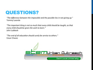 QUESTIONS?
"The	
  diﬀerence	
  between	
  the	
  impossible	
  and	
  the	
  possible	
  lies	
  in	
  not	
  giving	
  up."	
  	
  
Tommy	
  Lasorda	
  	
  
	
  
“The	
  important	
  thing	
  is	
  not	
  so	
  much	
  that	
  every	
  child	
  should	
  be	
  taught,	
  as	
  that	
  
every	
  child	
  should	
  be	
  given	
  the	
  wish	
  to	
  learn.”	
  
John	
  Lubbock	
  
	
  
"The	
  end	
  of	
  all	
  educa/on	
  should	
  surely	
  be	
  service	
  to	
  others."	
  	
  
Cesar	
  Chavez	
  
 