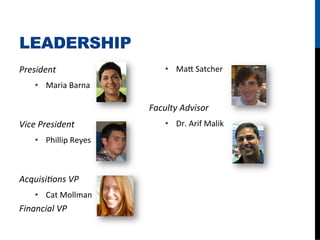 LEADERSHIP
President	
                         •  Ma4	
  Satcher	
  
     •  Maria	
  Barna	
  

                               Faculty	
  Advisor	
  
Vice	
  President	
                 •  Dr.	
  Arif	
  Malik	
  
     •  Phillip	
  Reyes	
  



Acquisi/ons	
  VP	
  
     •  Cat	
  Mollman	
  
Financial	
  VP	
  
 