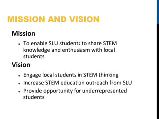 MISSION AND VISION
Mission	
  
   l    To	
  enable	
  SLU	
  students	
  to	
  share	
  STEM	
  
         knowledge	
  and	
  enthusiasm	
  with	
  local	
  
         students	
  
Vision	
  
   l    Engage	
  local	
  students	
  in	
  STEM	
  thinking	
  
   l    Increase	
  STEM	
  educaFon	
  outreach	
  from	
  SLU	
  
   l    Provide	
  opportunity	
  for	
  underrepresented	
  
         students	
  
 