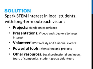 SOLUTION
Spark	
  STEM	
  interest	
  in	
  local	
  students	
  
with	
  long-­‐term	
  outreach	
  vision:	
  
   •  Projects:	
  Hands-­‐on	
  experience	
  
   •  PresentaHons:	
  Videos	
  and	
  speakers	
  to	
  keep	
  
      interest	
  
   •  Volunteerism:	
  Weekly	
  and	
  biannual	
  events	
  
   •  Powerful	
  tools:	
  Mentoring	
  and	
  projects	
  
   •  Other	
  resources:	
  Local	
  professional	
  engineers,	
  
      tours	
  of	
  companies,	
  student	
  group	
  volunteers	
  
 