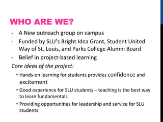 WHO ARE WE?
-­‐  A	
  New	
  outreach	
  group	
  on	
  campus	
  
-­‐  Funded	
  by	
  SLU’s	
  Bright	
  Idea	
  Grant,	
  Student	
  United	
  
      Way	
  of	
  St.	
  Louis,	
  and	
  Parks	
  College	
  Alumni	
  Board	
  
-­‐  Belief	
  in	
  project-­‐based	
  learning	
  
Core	
  ideas	
  of	
  the	
  project:	
  
    •  Hands-­‐on	
  learning	
  for	
  students	
  provides	
  conﬁdence	
  and	
  
       excitement	
  
  •  Good	
  experience	
  for	
  SLU	
  students	
  –	
  teaching	
  is	
  the	
  best	
  way	
  
     to	
  learn	
  fundamentals	
  
  •  Providing	
  opportuniFes	
  for	
  leadership	
  and	
  service	
  for	
  SLU	
  
     students	
  
 